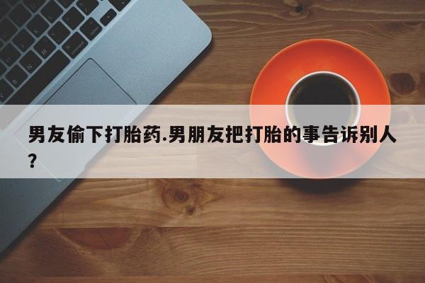 网上怎么购买打胎药联系方式男友偷下打胎药.男朋友把打胎的事告诉别人？