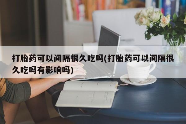 网上怎么购买打胎药联系方式打胎药可以间隔很久吃吗(打胎药可以间隔很久吃吗有影响吗)
