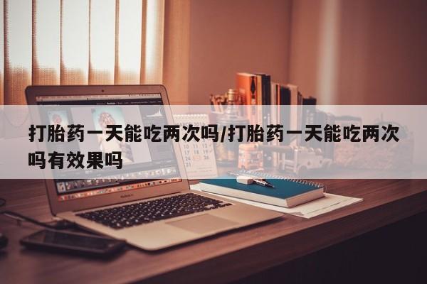 网上怎么购买打胎药联系方式打胎药一天能吃两次吗/打胎药一天能吃两次吗有效果吗