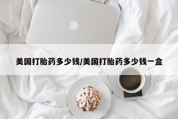 网上怎么购买打胎药联系方式美国打胎药多少钱/美国打胎药多少钱一盒