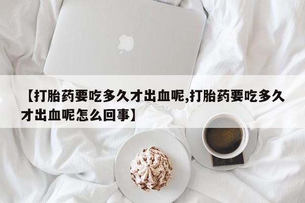 网上怎么购买打胎药联系方式【打胎药要吃多久才出血呢,打胎药要吃多久才出血呢怎么回事】