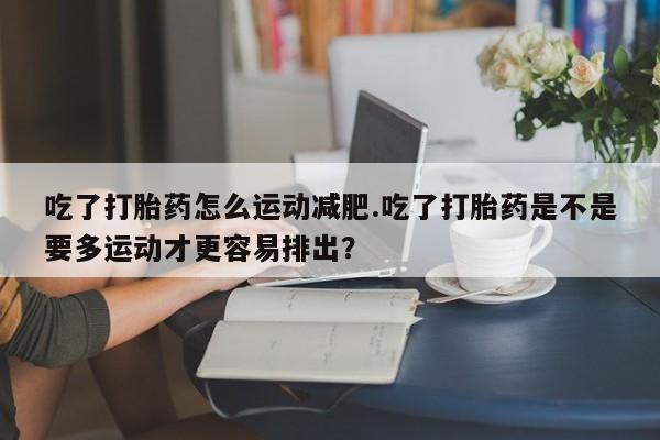 网上怎么购买打胎药联系方式吃了打胎药怎么运动减肥.吃了打胎药是不是要多运动才更容易排出？