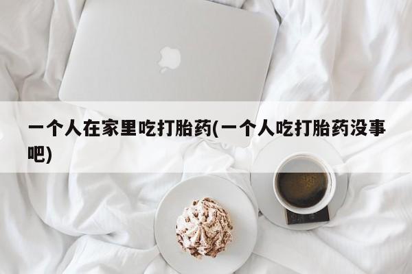 网上怎么购买打胎药联系方式一个人在家里吃打胎药(一个人吃打胎药没事吧)