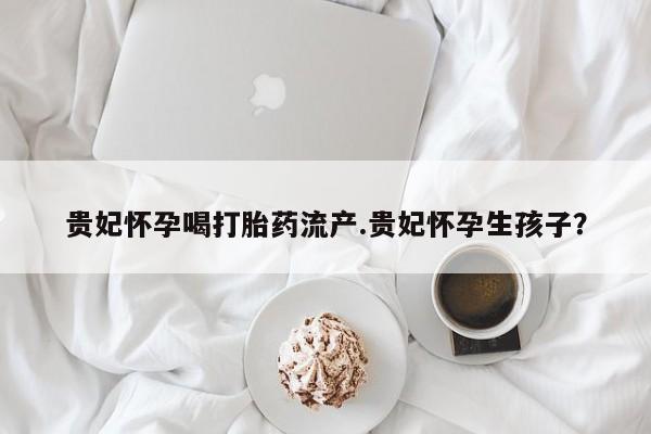网上怎么购买打胎药联系方式贵妃怀孕喝打胎药流产.贵妃怀孕生孩子？