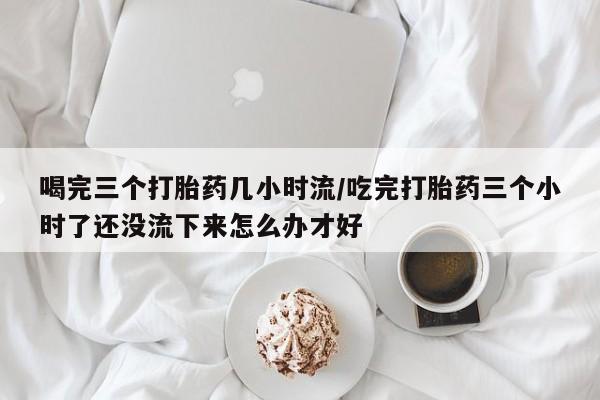 网上怎么购买打胎药联系方式喝完三个打胎药几小时流/吃完打胎药三个小时了还没流下来怎么办才好
