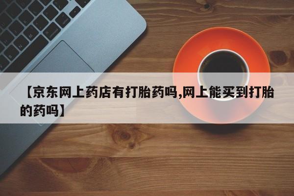 网上怎么购买打胎药联系方式【京东网上药店有打胎药吗,网上能买到打胎的药吗】