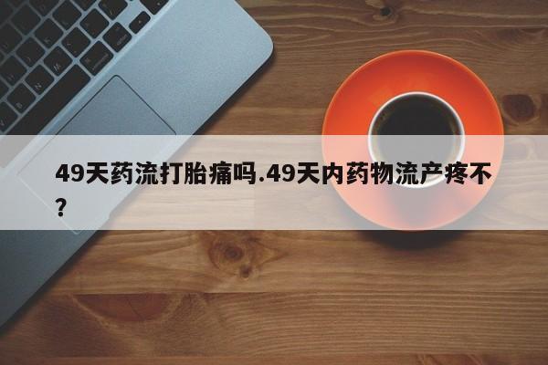 网上怎么购买打胎药联系方式49天药流打胎痛吗.49天内药物流产疼不?