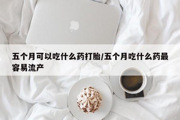 网上怎么购买打胎药联系方式五个月可以吃什么药打胎/五个月吃什么药最容易流产