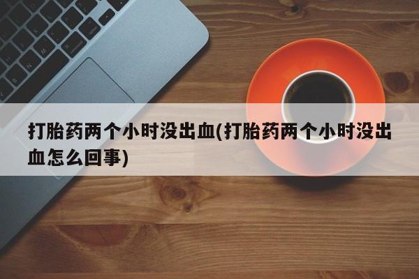 网上怎么购买打胎药联系方式打胎药两个小时没出血(打胎药两个小时没出血怎么回事)