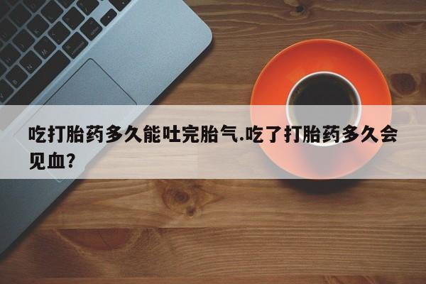 网上怎么购买打胎药联系方式吃打胎药多久能吐完胎气.吃了打胎药多久会见血？