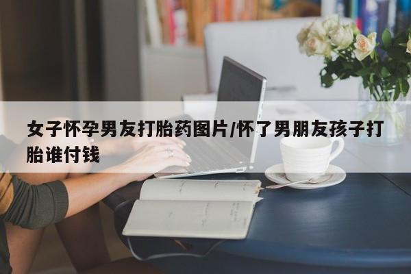 网上怎么购买打胎药联系方式女子怀孕男友打胎药图片/怀了男朋友孩子打胎谁付钱