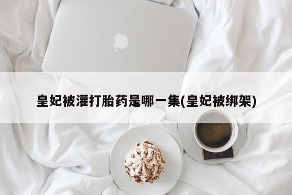 网上怎么购买打胎药联系方式皇妃被灌打胎药是哪一集(皇妃被绑架)