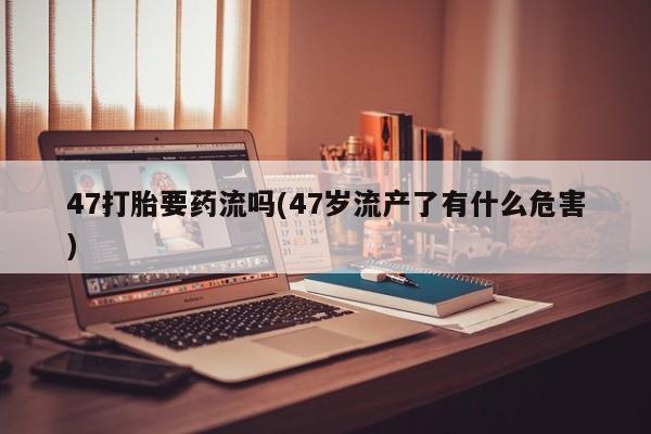 网上怎么购买打胎药联系方式47打胎要药流吗(47岁流产了有什么危害)