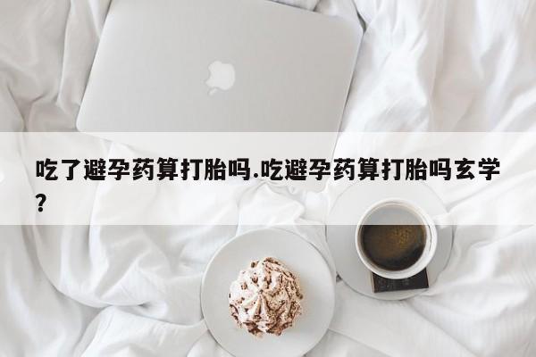 网上怎么购买打胎药联系方式吃了避孕药算打胎吗.吃避孕药算打胎吗玄学?