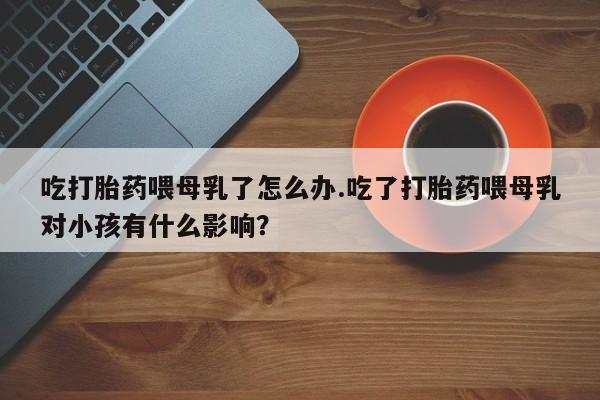 网上怎么购买打胎药联系方式吃打胎药喂母乳了怎么办.吃了打胎药喂母乳对小孩有什么影响?