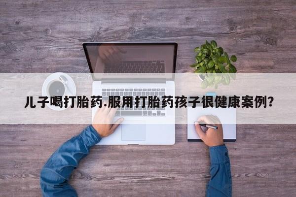 网上怎么购买打胎药联系方式儿子喝打胎药.服用打胎药孩子很健康案例？