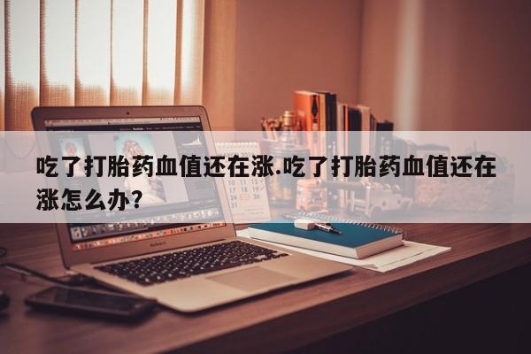 网上怎么购买打胎药联系方式吃了打胎药血值还在涨.吃了打胎药血值还在涨怎么办？