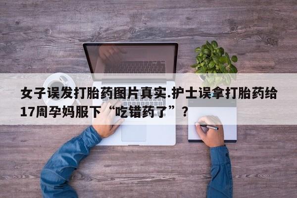 网上怎么购买打胎药联系方式女子误发打胎药图片真实.护士误拿打胎药给17周孕妈服下“吃错药了”？