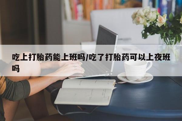 网上怎么购买打胎药联系方式吃上打胎药能上班吗/吃了打胎药可以上夜班吗