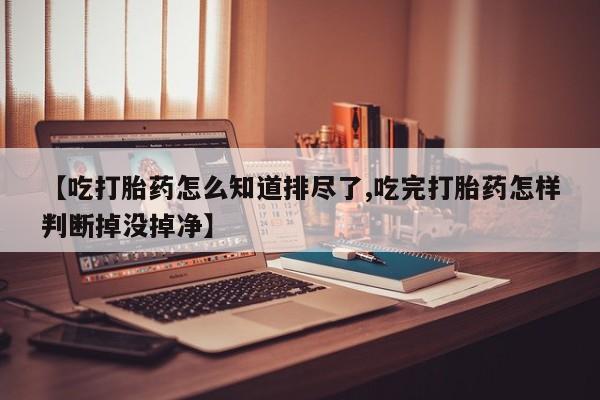 网上怎么购买打胎药联系方式【吃打胎药怎么知道排尽了,吃完打胎药怎样判断掉没掉净】