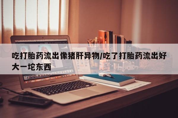 网上怎么购买打胎药联系方式吃打胎药流出像猪肝异物/吃了打胎药流出好大一坨东西
