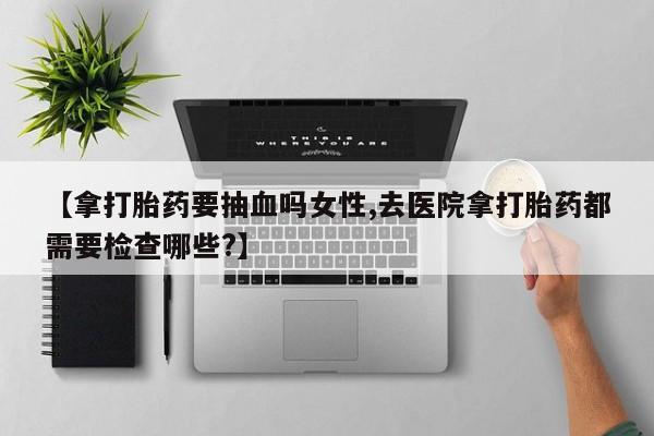 网上怎么购买打胎药联系方式【拿打胎药要抽血吗女性,去医院拿打胎药都需要检查哪些?】