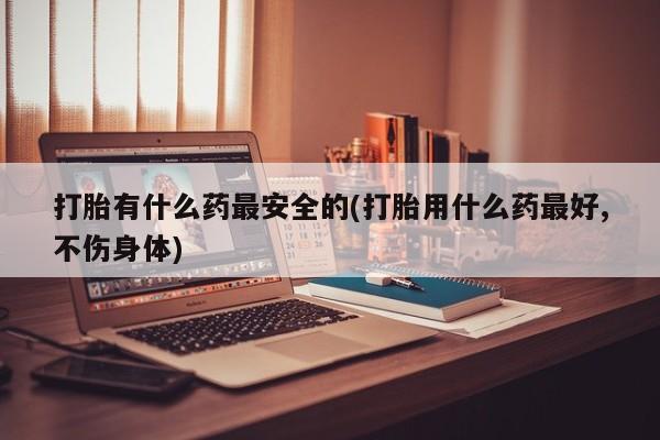 网上怎么购买打胎药联系方式打胎有什么药最安全的(打胎用什么药最好,不伤身体)
