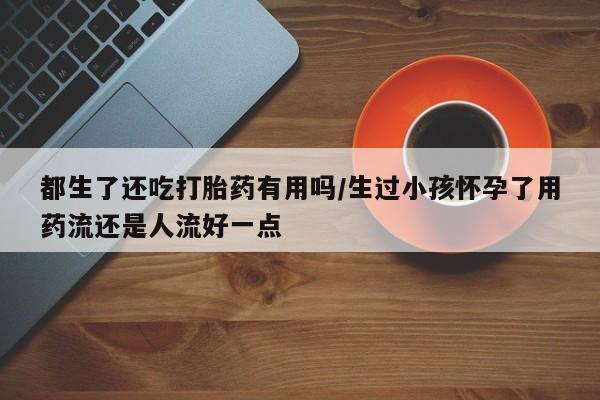 网上怎么购买打胎药联系方式都生了还吃打胎药有用吗/生过小孩怀孕了用药流还是人流好一点