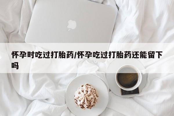 网上怎么购买打胎药联系方式怀孕时吃过打胎药/怀孕吃过打胎药还能留下吗