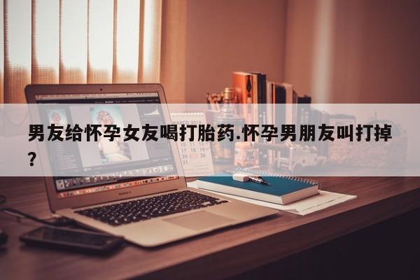 网上怎么购买打胎药联系方式男友给怀孕女友喝打胎药.怀孕男朋友叫打掉？