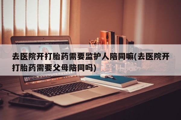 网上怎么购买打胎药联系方式去医院开打胎药需要监护人陪同嘛(去医院开打胎药需要父母陪同吗)