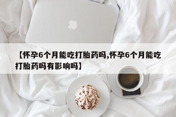 网上怎么购买打胎药联系方式【怀孕6个月能吃打胎药吗,怀孕6个月能吃打胎药吗有影响吗】