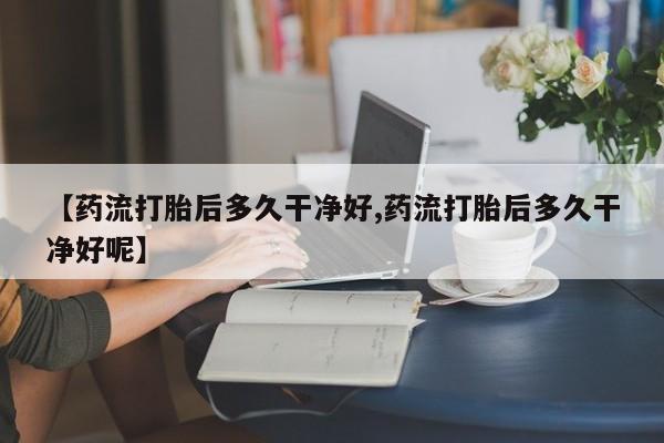 网上怎么购买打胎药联系方式【药流打胎后多久干净好,药流打胎后多久干净好呢】
