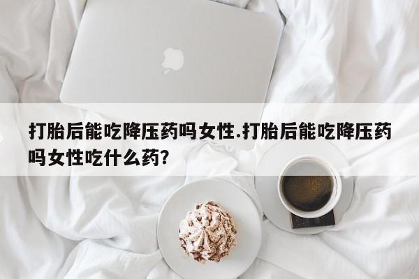 网上怎么购买打胎药联系方式打胎后能吃降压药吗女性.打胎后能吃降压药吗女性吃什么药？