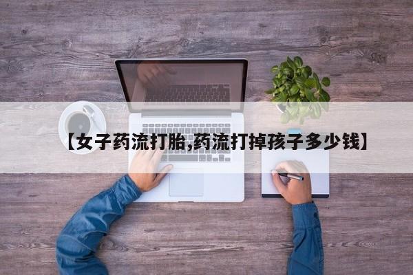 网上怎么购买打胎药联系方式【女子药流打胎,药流打掉孩子多少钱】