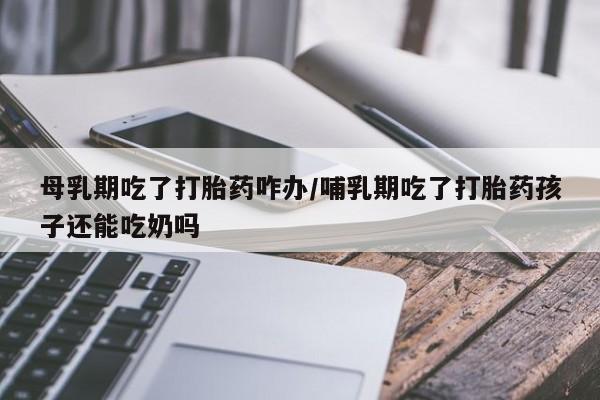 网上怎么购买打胎药联系方式母乳期吃了打胎药咋办/哺乳期吃了打胎药孩子还能吃奶吗