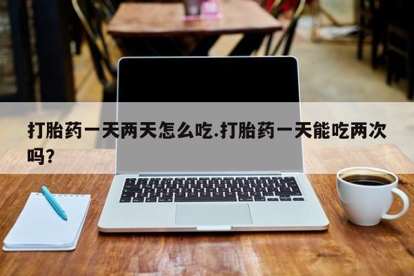 网上怎么购买打胎药联系方式打胎药一天两天怎么吃.打胎药一天能吃两次吗？
