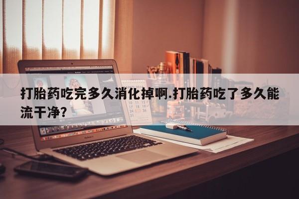 网上怎么购买打胎药联系方式打胎药吃完多久消化掉啊.打胎药吃了多久能流干净？