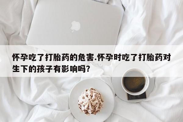 网上怎么购买打胎药联系方式怀孕吃了打胎药的危害.怀孕时吃了打胎药对生下的孩子有影响吗？