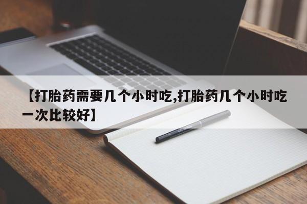 网上怎么购买打胎药联系方式【打胎药需要几个小时吃,打胎药几个小时吃一次比较好】