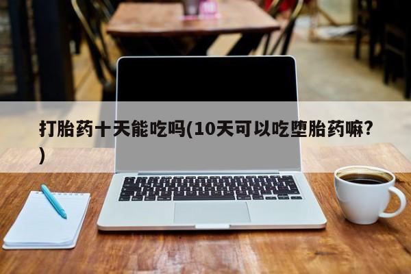网上怎么购买打胎药联系方式打胎药十天能吃吗(10天可以吃堕胎药嘛?)