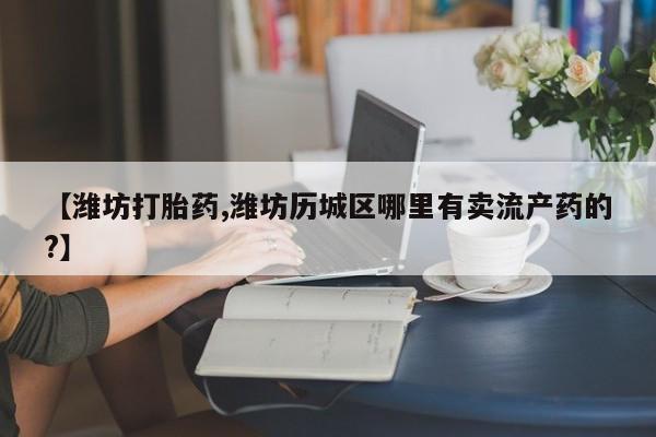 网上怎么购买打胎药联系方式【潍坊打胎药,潍坊历城区哪里有卖流产药的?】