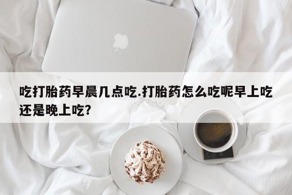 网上怎么购买打胎药联系方式吃打胎药早晨几点吃.打胎药怎么吃呢早上吃还是晚上吃？