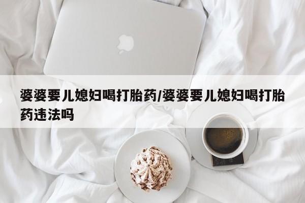 网上怎么购买打胎药联系方式婆婆要儿媳妇喝打胎药/婆婆要儿媳妇喝打胎药违法吗