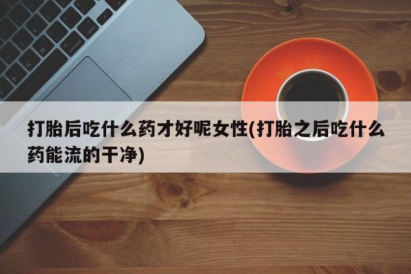 网上怎么购买打胎药联系方式打胎后吃什么药才好呢女性(打胎之后吃什么药能流的干净)
