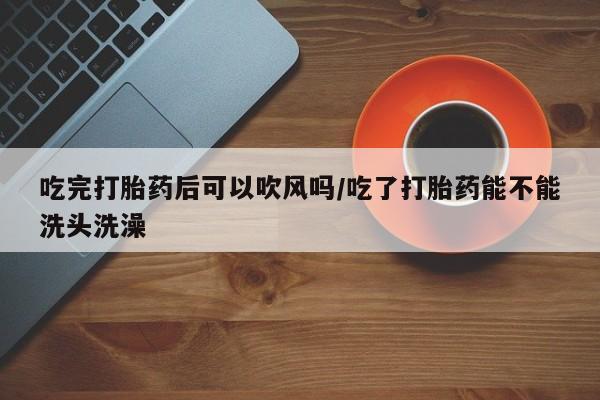 网上怎么购买打胎药联系方式吃完打胎药后可以吹风吗/吃了打胎药能不能洗头洗澡