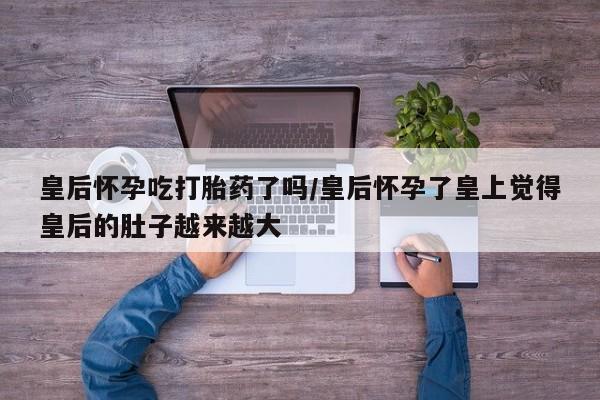 网上怎么购买打胎药联系方式皇后怀孕吃打胎药了吗/皇后怀孕了皇上觉得皇后的肚子越来越大