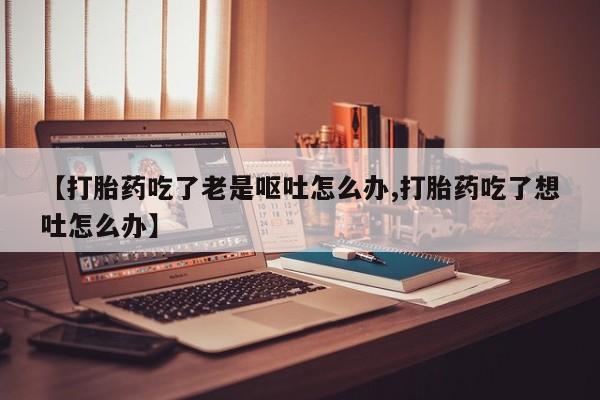 网上怎么购买打胎药联系方式【打胎药吃了老是呕吐怎么办,打胎药吃了想吐怎么办】
