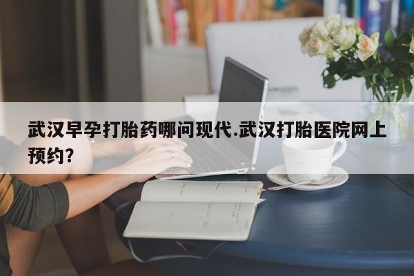 网上怎么购买打胎药联系方式武汉早孕打胎药哪问现代.武汉打胎医院网上预约？