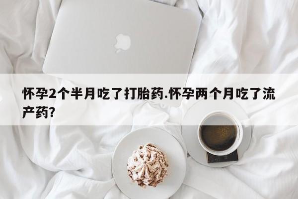 网上怎么购买打胎药联系方式怀孕2个半月吃了打胎药.怀孕两个月吃了流产药？
